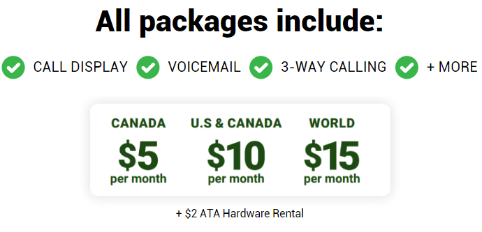 text that says "all packages include call display, voicemail, 3-way calling, & more!" 

Plans price: 
$5/mo canada
$10 /mo US & Canada
$15/mo World 

plus $2 ata rental
